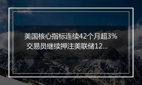美国核心指标连续42个月超3% 交易员继续押注美联储12月降息