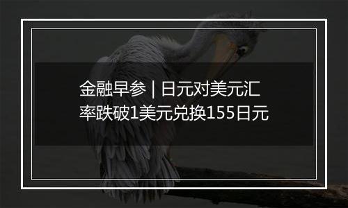 金融早参 | 日元对美元汇率跌破1美元兑换155日元