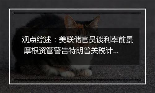 观点综述:美联储官员谈利率前景 摩根资管警告特朗普关税计划风险