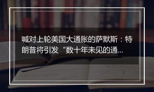 喊对上轮美国大通胀的萨默斯:特朗普将引发“数十年未见的通胀危机”
