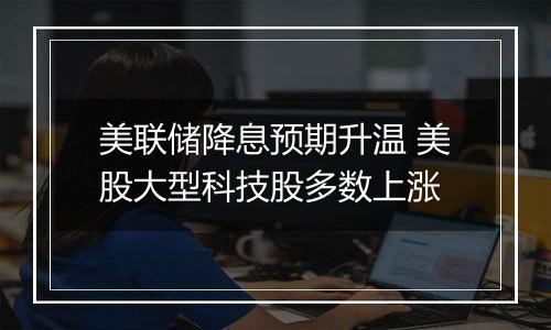 美联储降息预期升温 美股大型科技股多数上涨