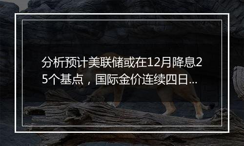 分析预计美联储或在12月降息25个基点,国际金价连续四日下跌