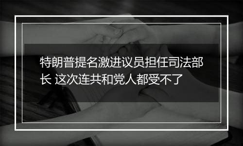 特朗普提名激进议员担任司法部长 这次连共和党人都受不了
