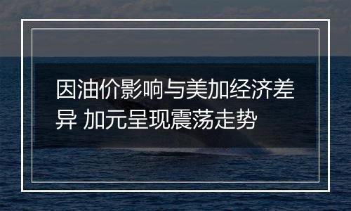 因油价影响与美加经济差异 加元呈现震荡走势