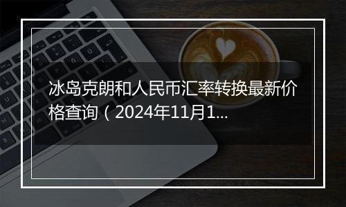 冰岛克朗和人民币汇率转换最新价格查询(2024年11月14日)