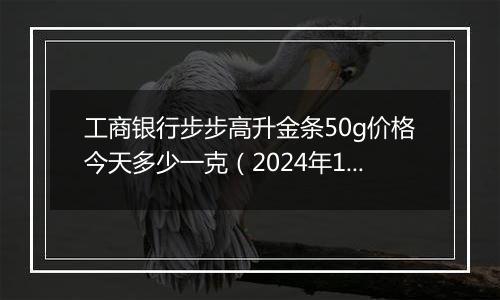 工商银行步步高升金条50g价格今天多少一克(2024年11月14日)