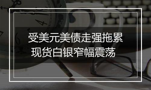 受美元美债走强拖累 现货白银窄幅震荡
