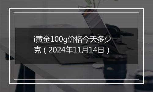 i黄金100g价格今天多少一克(2024年11月14日)