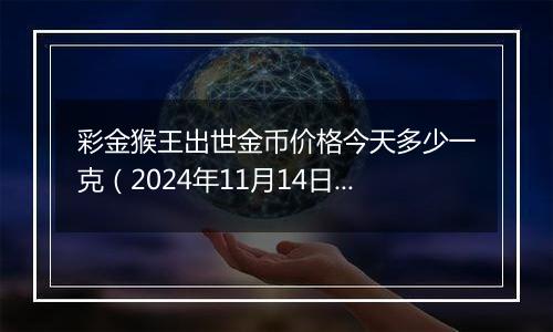 彩金猴王出世金币价格今天多少一克(2024年11月14日)