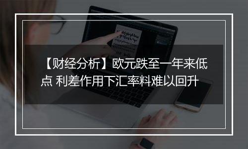 【财经分析】欧元跌至一年来低点 利差作用下汇率料难以回升