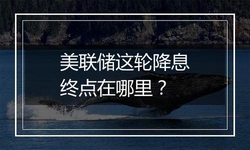 美联储这轮降息终点在哪里？