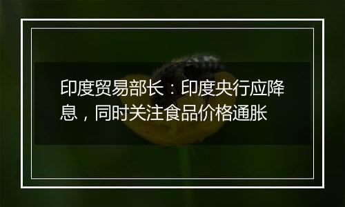 印度贸易部长:印度央行应降息,同时关注食品价格通胀