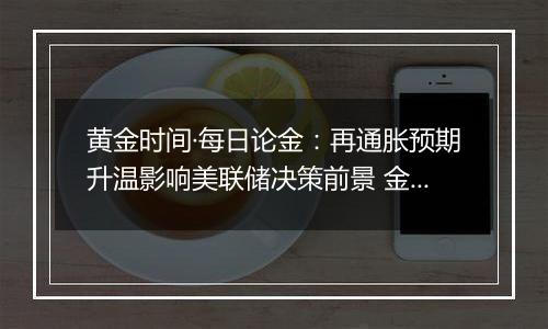 黄金时间·每日论金:再通胀预期升温影响美联储决策前景 金价转入中短期空头模型