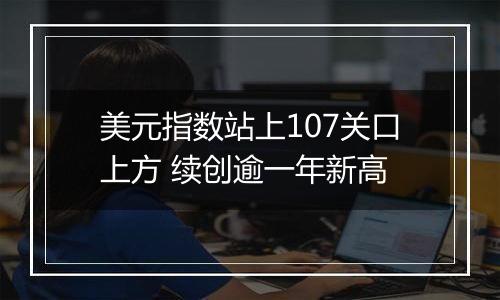 美元指数站上107关口上方 续创逾一年新高