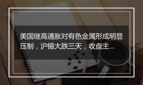 美国继高通胀对有色金属形成明显压制,沪锡大跌三天,收盘主力跌2.98% | 沪锡机构要评