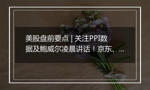 美股盘前要点 | 关注PPI数据及鲍威尔凌晨讲话!京东、网易、B站盘前放榜