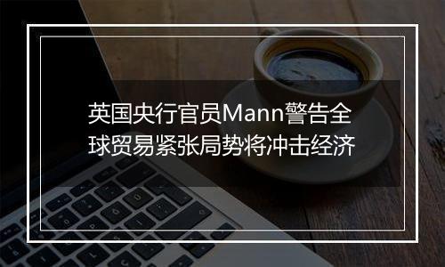 英国央行官员Mann警告全球贸易紧张局势将冲击经济