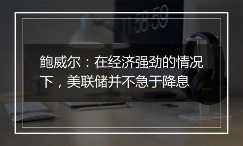 鲍威尔:在经济强劲的情况下,美联储并不急于降息