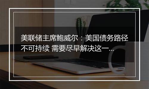 美联储主席鲍威尔:美国债务路径不可持续 需要尽早解决这一问题