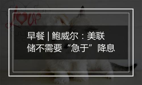 早餐 | 鲍威尔：美联储不需要“急于”降息