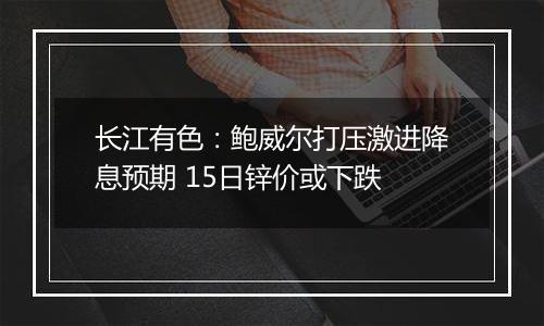 长江有色:鲍威尔打压激进降息预期 15日锌价或下跌