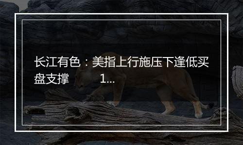 长江有色:美指上行施压下逢低买盘支撑 15日锡价或小跌