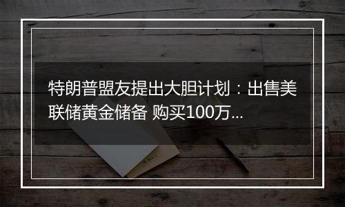 特朗普盟友提出大胆计划：出售美联储黄金储备 购买100万枚比特币