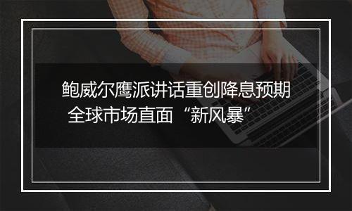 鲍威尔鹰派讲话重创降息预期 全球市场直面“新风暴”