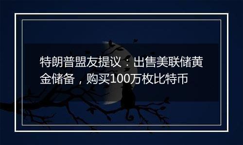 特朗普盟友提议:出售美联储黄金储备,购买100万枚比特币