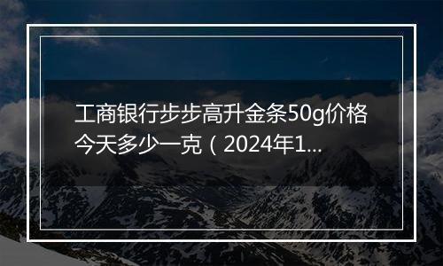工商银行步步高升金条50g价格今天多少一克(2024年11月15日)