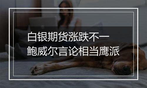 白银期货涨跌不一 鲍威尔言论相当鹰派
