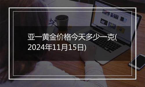 亚一黄金价格今天多少一克(2024年11月15日)