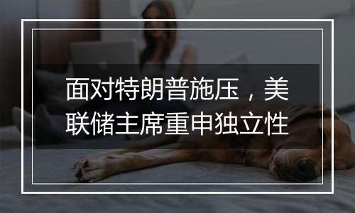 面对特朗普施压,美联储主席重申独立性