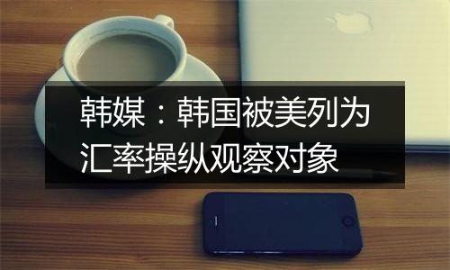 韩媒:韩国被美列为汇率操纵观察对象