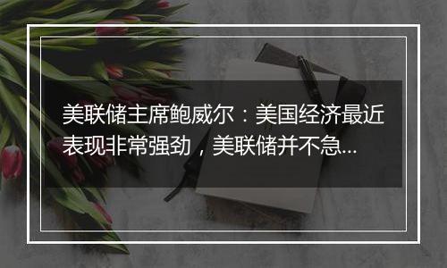 美联储主席鲍威尔:美国经济最近表现非常强劲,美联储并不急于降息