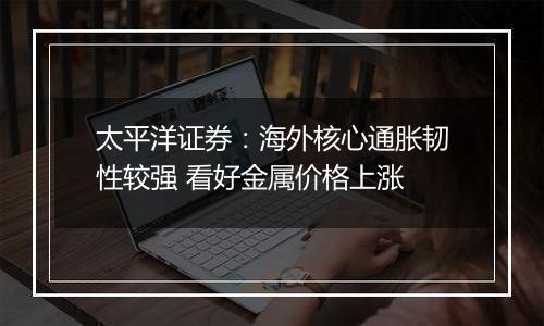 太平洋证券:海外核心通胀韧性较强 看好金属价格上涨