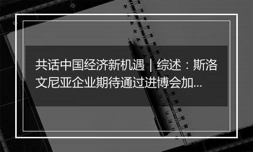 共话中国经济新机遇|综述:斯洛文尼亚企业期待通过进博会加强对华合作