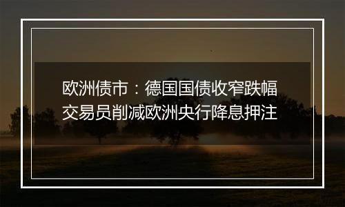 欧洲债市:德国国债收窄跌幅 交易员削减欧洲央行降息押注