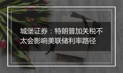 城堡证券:特朗普加关税不太会影响美联储利率路径