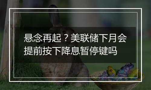 悬念再起？美联储下月会提前按下降息暂停键吗