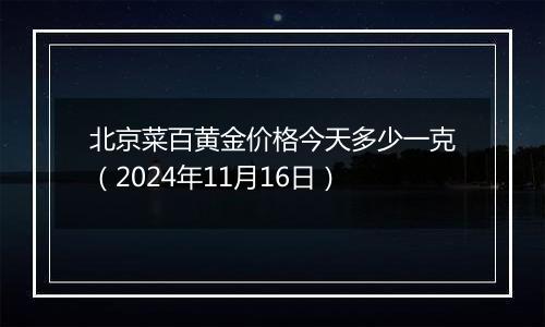 北京菜百黄金价格今天多少一克（2024年11月16日）