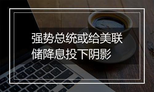 强势总统或给美联储降息投下阴影