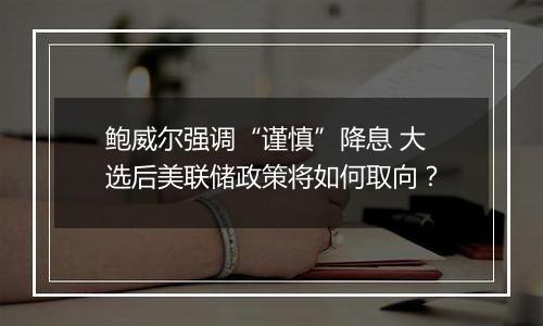鲍威尔强调“谨慎”降息 大选后美联储政策将如何取向？
