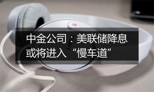 中金公司:美联储降息或将进入“慢车道”
