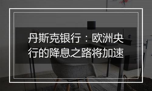 丹斯克银行:欧洲央行的降息之路将加速