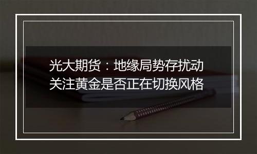 光大期货：地缘局势存扰动 关注黄金是否正在切换风格