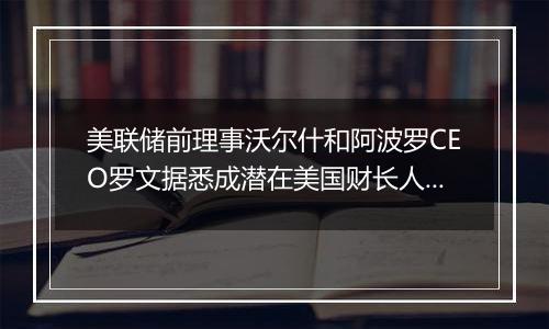 美联储前理事沃尔什和阿波罗CEO罗文据悉成潜在美国财长人选