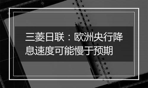 三菱日联:欧洲央行降息速度可能慢于预期