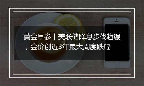 黄金早参丨美联储降息步伐趋缓,金价创近3年最大周度跌幅