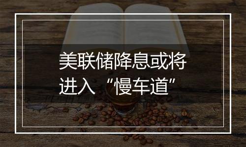美联储降息或将进入“慢车道”